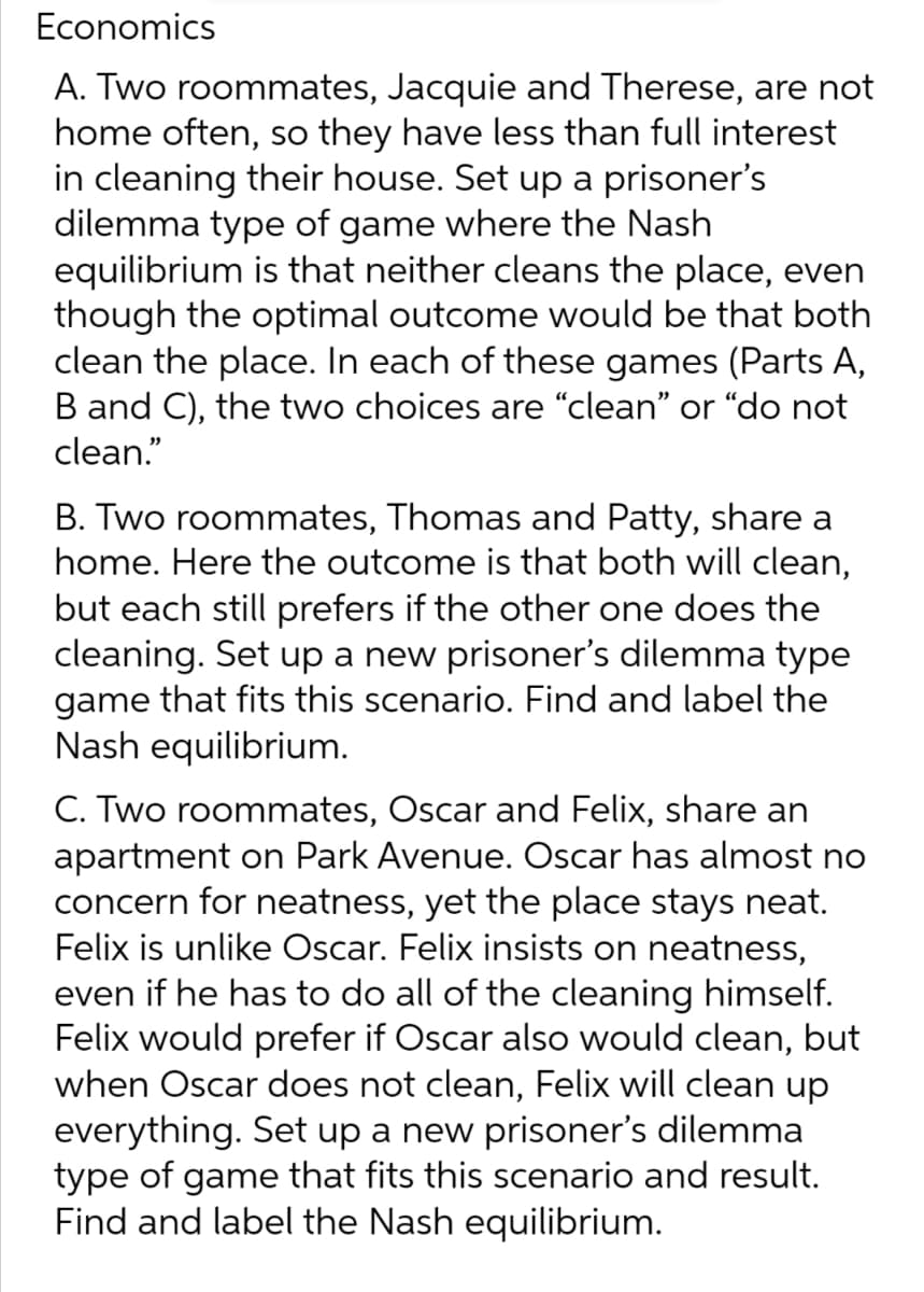 Economics
A. Two roommates, Jacquie and Therese, are not
home often, so they have less than full interest
in cleaning their house. Set up a prisoner's
dilemma type of game where the Nash
equilibrium is that neither cleans the place, even
though the optimal outcome would be that both
clean the place. In each of these games (Parts A,
B and C), the two choices are "clean" or "do not
clean."
B. Two roommates, Thomas and Patty, share a
home. Here the outcome is that both will clean,
but each still prefers if the other one does the
cleaning. Set up a new prisoner's dilemma type
game that fits this scenario. Find and label the
Nash equilibrium.
C. Two roommates, Oscar and Felix, share an
apartment on Park Avenue. Oscar has almost no
concern for neatness, yet the place stays neat.
Felix is unlike Oscar. Felix insists on neatness,
even if he has to do all of the cleaning himself.
Felix would prefer if Oscar also would clean, but
when Oscar does not clean, Felix will clean up
everything. Set up a new prisoner's dilemma
type of game that fits this scenario and result.
Find and label the Nash equilibrium.