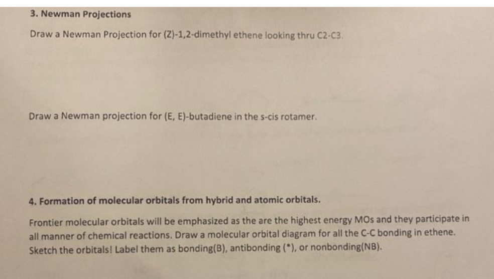 3. Newman Projections
Draw a Newman Projection for (Z)-1,2-dimethyl ethene looking thru C2-C3.
Draw a Newman projection for (E, E)-butadiene in the s-cis rotamer.
4. Formation of molecular orbitals from hybrid and atomic orbitals.
Frontier molecular orbitals will be emphasized as the are the highest energy MOs and they participate in
all manner of chemical reactions. Draw a molecular orbital diagram for all the C-C bonding in ethene.
Sketch the orbitals! Label them as bonding (B), antibonding (*), or nonbonding (NB).