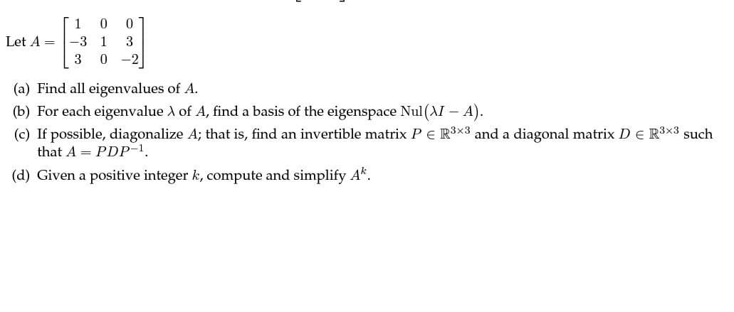 1
0
0
Let A = -3
1
3
3
0
-2
(a) Find all eigenvalues of A.
(b) For each eigenvalue \ of A, find a basis of the eigenspace Nul (AI - A).
(c) If possible, diagonalize A; that is, find an invertible matrix P = R3×3 and a diagonal matrix D = R³×³ such
that APDP-1
(d) Given a positive integer k, compute and simplify Ak.