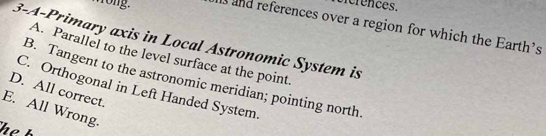 ces.
references over a region for which the Earth's
3-A-Primary axis in Local Astronomic System is
A. Parallel to the level surface at the point.
B. Tangent to the astronomic meridian; pointing north.
C. Orthogonal in Left Handed System.
D. All correct.
E. All Wrong.
he h
