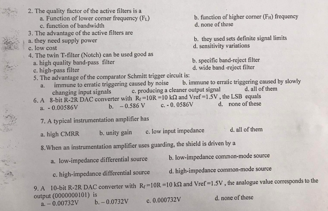 2. The quality factor of the active filters is a
a. Function of lower corner frequency (FL)
c. function of bandwidth
3. The advantage of the active filters are
a. they need supply power
c. low cost
4. The twin T-filter (Notch) can be used good as
a. high quality band-pass filter
c. high-pass filter
5. The advantage of the comparator Schmitt trigger circuit is:
b. function of higher corner (FH) frequency
d. none of these
b. they used sets definite signal limits
d. sensitivity variations
b. specific band-reject filter
d. wide band -reject filter
b. immune to erratic triggering caused by slowly
immune to erratic triggering caused by noise
changing input signals
a.
c. producing a cleaner output signal
d. all of them
6. A 8-bit R-2R DAC converter with Rf=10R =10 kN and Vref=1.5V, the LSB equals
a. - 0.00586V
b. -0.586 V
c. - 0. 0586V
d. none of these
7. A typical instrumentation amplifier has
a. high CMRR
b. unity gain
c. low input impedance
d. all of them
8. When an instrumentation amplifier uses guarding, the shield is driven by a
a. low-impedance differential source
b. low-impedance common-mode source
c. high-impedance differential source
d. high-impedance common-mode source
9. A 10-bit R-2R DAC converter with Rf 10R =10 k2 and Vref 1.5V, the analogue value corresponds to the
output (0000000101) is
a. - 0.00732V
b.-0.0732V
c. 0.000732V
d. none of these
