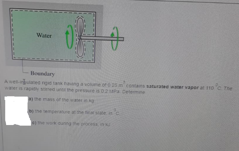 Water
Boundary
°c.
A well-insulated rigid tank having a volume of 0 25 m contains saturated water vapor at 110 C. The
water is rapidly stirred until the pressure is 0.2 MPa. Determine
a) the mass of the water in kg
b) the temperature at the final state, in C
in°c
c) the work during the process, in ku
