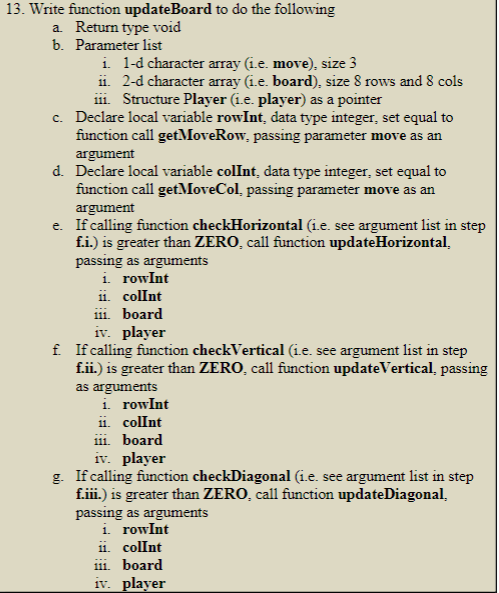 13. Write function updateBoard to do the following
a. Return type void
b. Parameter list
i. 1-d character array (i.e. move), size 3
ii. 2-d character array (1.e. board), size 8 rows and 8 cols
111. Structure Player (1.e. player) as a pointer
c. Declare local variable rowInt, data type integer, set equal to
function call getMoveRow, passing parameter move as an
argument
d. Declare local variable colInt, data type integer, set equal to
function call getMoveCol, passing parameter move as an
argument
e. If calling function checkHorizontal (i.e. see argument list in step
f.i.) is greater than ZERO, call function updateHorizontal.
passing as arguments
i. rowInt
ii. colInt
111. board
iv. player
f. If calling function checkVertical (1.e. see argument list in step
f.ii.) is greater than ZERO, call function updateVertical, passing
as arguments
i. rowInt
ii. colInt
111. board
iv. player
g. If calling function checkDiagonal (i.e. see argument list in step
f.iii.) is greater than ZERO, call function updateDiagonal.
passing as arguments
i. rowInt
11. colInt
iii. board
iv. player