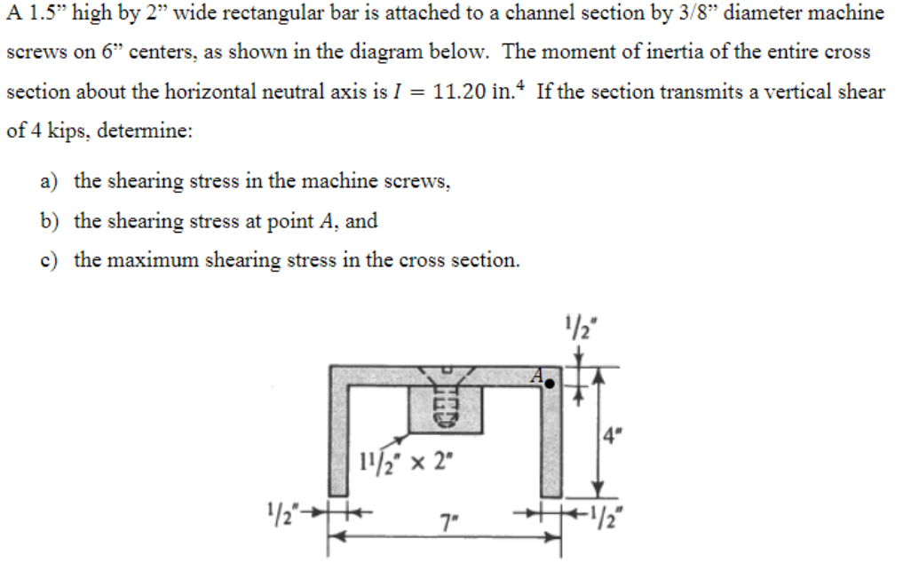 A 1.5" high by 2" wide rectangular bar is attached to a channel section by 3/8" diameter machine
screws on 6” centers, as shown in the diagram below. The moment of inertia of the entire cross
section about the horizontal neutral axis is I = 11.20 in.4 If the section transmits a vertical shear
of 4 kips, determine:
a) the shearing stress in the machine screws,
b) the shearing stress at point A, and
c) the maximum shearing stress in the cross section.
11/2" x 2"
1/2"-
7"
1/2"