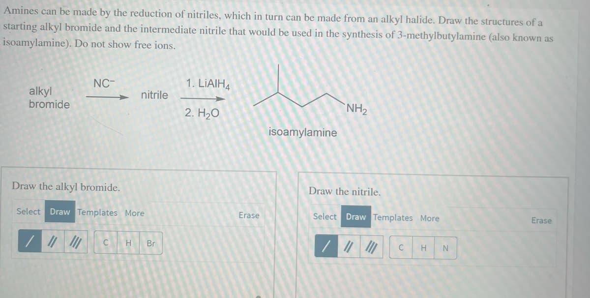 Amines can be made by the reduction of nitriles, which in turn can be made from an alkyl halide. Draw the structures of a
starting alkyl bromide and the intermediate nitrile that would be used in the synthesis of 3-methylbutylamine (also known as
isoamylamine). Do not show free ions.
alkyl
bromide
NC-
nitrile
Draw the alkyl bromide.
Select Draw Templates More
C H Br
1. LIAIH4
2. H₂O
Erase
isoamylamine
NH₂
Draw the nitrile.
Select Draw Templates More
C
H N
Erase