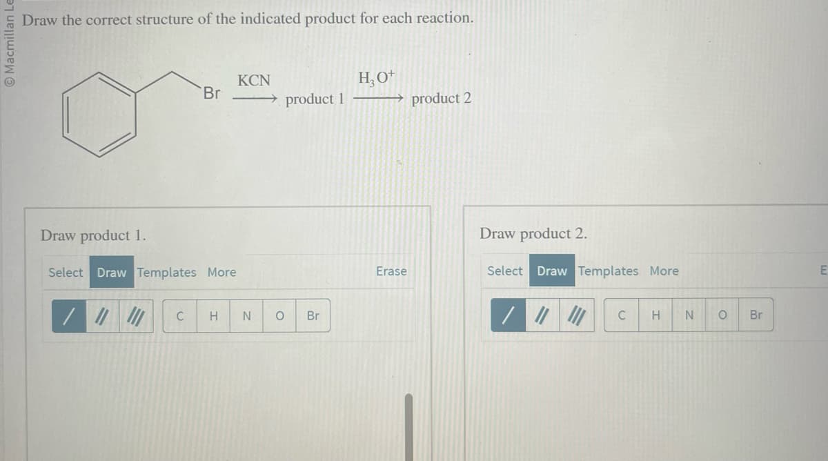 Macmillan Le
Draw the correct structure of the indicated product for each reaction.
Draw product 1.
Br
Select Draw Templates More
C
KCN
→ product 1
H N O
Br
H₂O+
→product 2
Erase
Draw product 2.
Select Draw Templates More
|||
C
H
N
O
Br
E