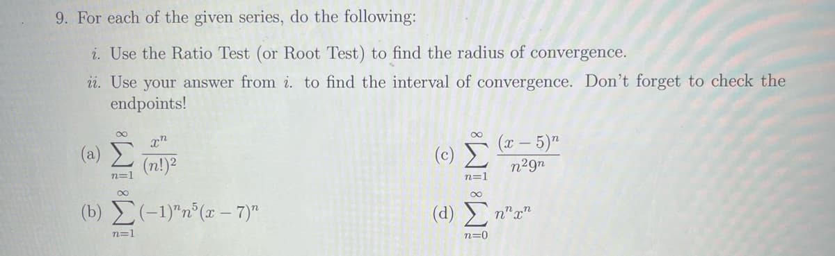 9. For each of the given series, do the following:
i. Use the Ratio Test (or Root Test) to find the radius of convergence.
ii. Use your answer from i. to find the interval of convergence. Don't forget to check the
endpoints!
(2) Σ
n=1
(b)
8
n=1
xn
(n!)²
(-1)^n5(x-7)″
88WI
n=1
(x - 5)n
n²9n
(d) Ση"an
n=0