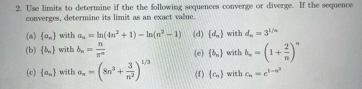 2. Use limits to determine if the the following sequences converge or diverge. If the sequence
converges, determine its limit as an exact value.
= In (4n² + 1) - ln(n² - 1)
n
πn
(a) {an} with an =
(b) {bn} with bn
=
(c) {an} with an =
3
n²
8n³ +
1/3
(d) {dn} with dn = 3¹/n
(e) {bn} with bn
=
(f) {n} with cn =
n
2
(¹ + ²)"
= e¹-n²