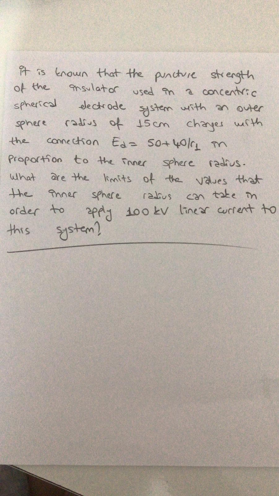 it is Enown that the puncture strength
of the
ansulator used în
a concentric
electrode system writh an outer
radius of 15 cm changes werth
connection Edz so+405L in
spherical
sphere
the
Proportion to the Inner
sphere radius.
limits of the values that
what
are the
the
Phnner
sphere
「2よus
tate
in
con
order to
apply 100 kv linear current to
this
gstem?
