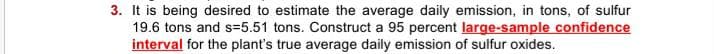 3. It is being desired to estimate the average daily emission, in tons, of sulfur
19.6 tons and s=5.51 tons. Construct a 95 percent large-sample confidence
interval for the plant's true average daily emission of sulfur oxides.
