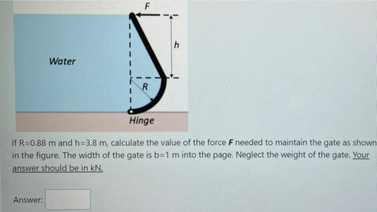 Water
Hinge
If R=0.88 m and h=3.8 m, calculate the value of the force F needed to maintain the gate as shown
in the figure. The width of the gate is b31 m into the page. Neglect the weight of the gate. Your
answer should be in kN.
Answer:
