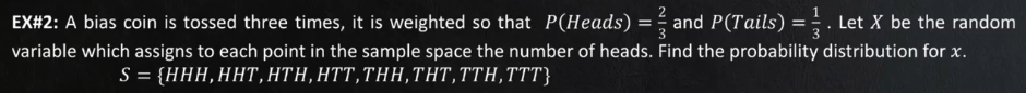 EX#2: A bias coin is tossed three times, it is weighted so that P(Heads)
and P(Tails) =;. Let X be the random
variable which assigns to each point in the sample space the number of heads. Find the probability distribution for x.
S= (ΗHH, ΗHT, HTH, T, THH, THT, TΤH, TTT
