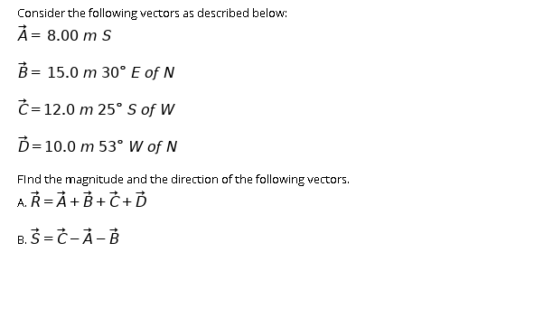 Consider the following vectors as described below:
À= 8.00 m S
B = 15.0 m 30° E of N
Č = 12.0 m 25° S of W
D= 10.0 m 53° W of N
FInd the magnitude and the direction of the following vectors.
AŘ= À + B + Č + Ď
B. S = Č-À- B
В.
