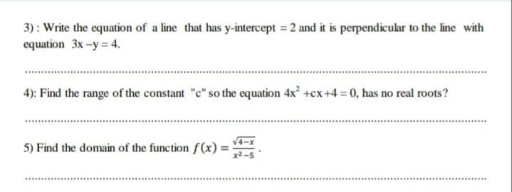 3) : Write the equation of a line that has y-intercept = 2 and it is perpendicular to the line with
equation 3x -y = 4.
4): Find the range of the constant "c" so the equation 4x +cx+4 0, has no real roots?
5) Find the domain of the function f(x) =
