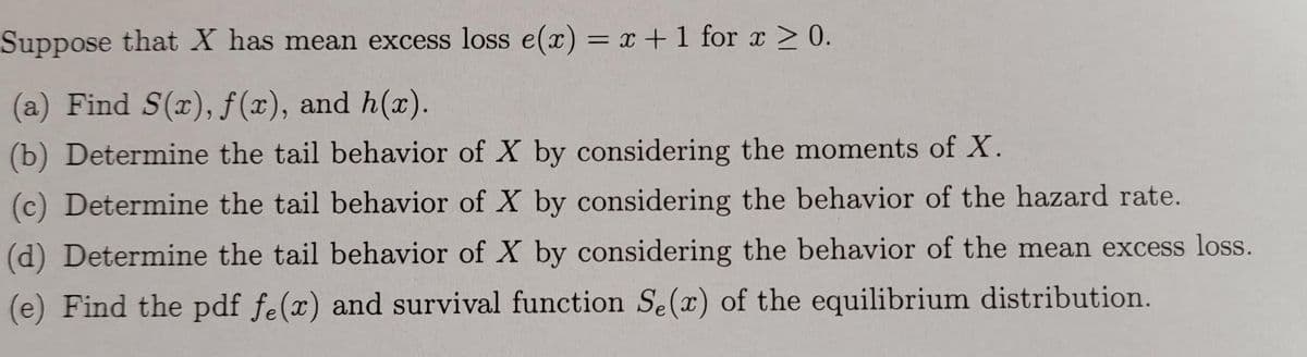 Suppose that X has mean excess loss e(x) = x + 1 for x > 0.
(a) Find S(x), f(x), and h(x).
(b) Determine the tail behavior of X by considering the moments of X.
(c) Determine the tail behavior of X by considering the behavior of the hazard rate.
(d) Determine the tail behavior of X by considering the behavior of the mean excess loss.
(e) Find the pdf fe(x) and survival function Se(x) of the equilibrium distribution.
