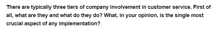 There are typically three tiers of company involvement in customer service. First of
all, what are they and what do they do? What, in your opinion, is the single most
crucial aspect of any implementation?