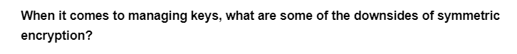 When it comes to managing keys, what are some of the downsides of symmetric
encryption?