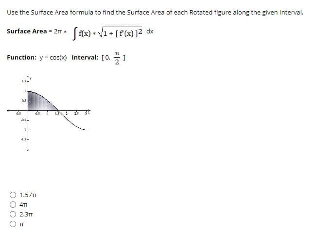 Use the Surface Area formula to find the Surface Area of each Rotated figure along the given Interval.
Surface Area = 21. (f(x) * V1 + [f (x) ]2 dx
Function: y = cos(x) Interval: [0, 1
4.
as
ast
-LS+
1.57TT
4TT
2.3TT
TT
