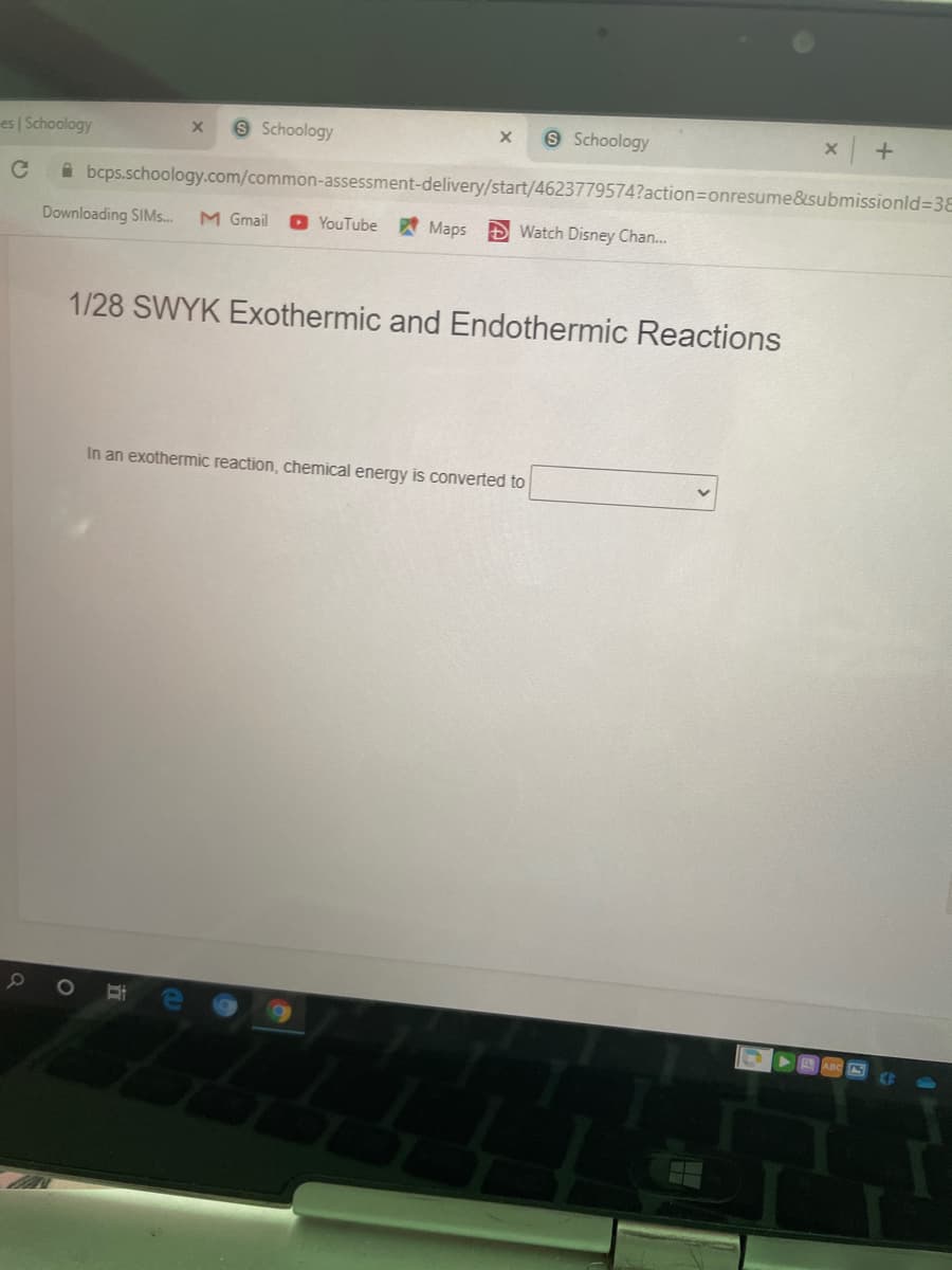 es | Schoology
Schoology
S Schoology
A bcps.schoology.com/common-assessment-delivery/start/4623779574?action3Donresume&submissionld%3D38
Downloading SIMS.
M Gmail
O YouTube
Maps D Watch Disney Chan.
1/28 SWYK Exothermic and Endothermic Reactions
In an exothermic reaction, chemical energy is converted to
