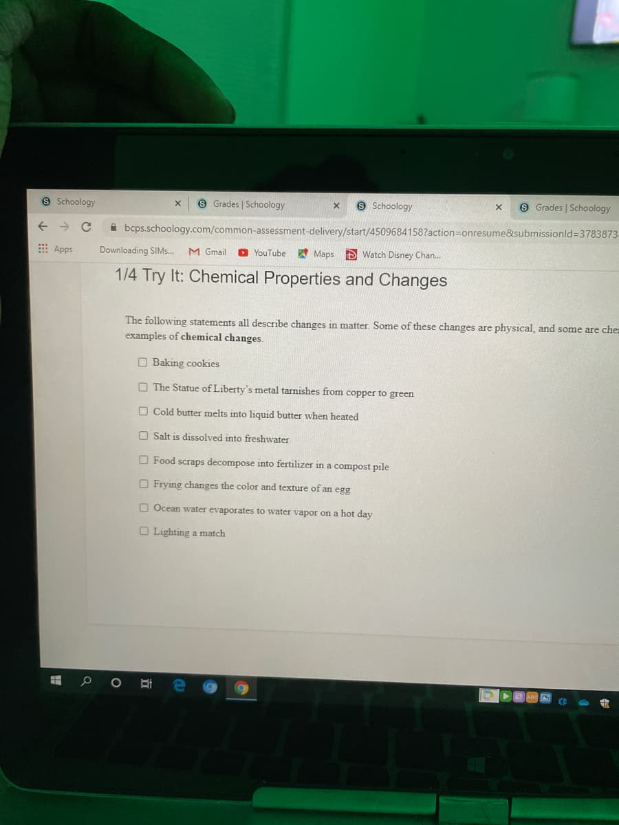 9 Schoology
9 Grades | Schoology
9 Schoology
9 Grades | Schoology
A bcps.schoology.com/common-assessment-delivery/start/4509684158?action=Donresume&submissionld=3783873-
E Apps
Downloading SIMS.
M Gmail
O YouTube A Maps D Watch Disney Chan..
1/4 Try It: Chemical Properties and Changes
The following statements all describe changes in matter. Some of these changes are physical, and some are che
examples of chemical changes.
O Baking cookies
O The Statue of Liberty's metal tarnishes from copper to green
O Cold butter melts into liquid butter when heated
O Salt is dissolved into freshwater
O Food scraps decompose into fertilizer in a compost pile
O Frying changes the color and texture of an egg
O Ocean water evaporates to water vapor on a hot day
O Lighting a match
立
