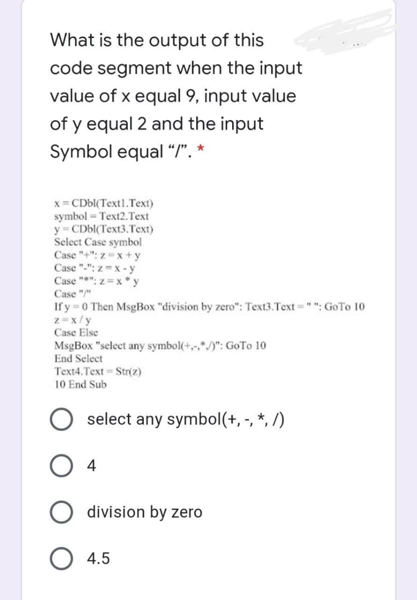 What is the output of this
code segment when the input
value of x equal 9, input value
of y equal 2 and the input
Symbol equal “I". *
x = CD6((Text1.Text)
symbol = Text2.Text
y CDbl(Text3.Text)
Select Case symbol
Case "+": z= x +y
Case "-": z = x - y
Case "*": z= x * y
Case "/"
If y 0 Then MsgBox "division by zero": Text3.Text ="": GoTo 10
z=x/y
Case Else
MsgBox "select any symbol(+,-,*/)": GoTo 10
End Select
Text4.Text Str(z)
10 End Sub
select any symbol(+, -, *, /)
O 4
division by zero
4.5
