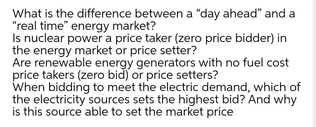 What is the difference between a "day ahead" and a
"real time" energy market?
Is nuclear power a price taker (zero price bidder) in
the energy market or price setter?
Are renewable energy generators with no fuel cost
price takers (zero bid) or price setters?
When bidding to meet the electric demand, which of
the electricity sources sets the highest bid? And why
is this source able to set the market price
