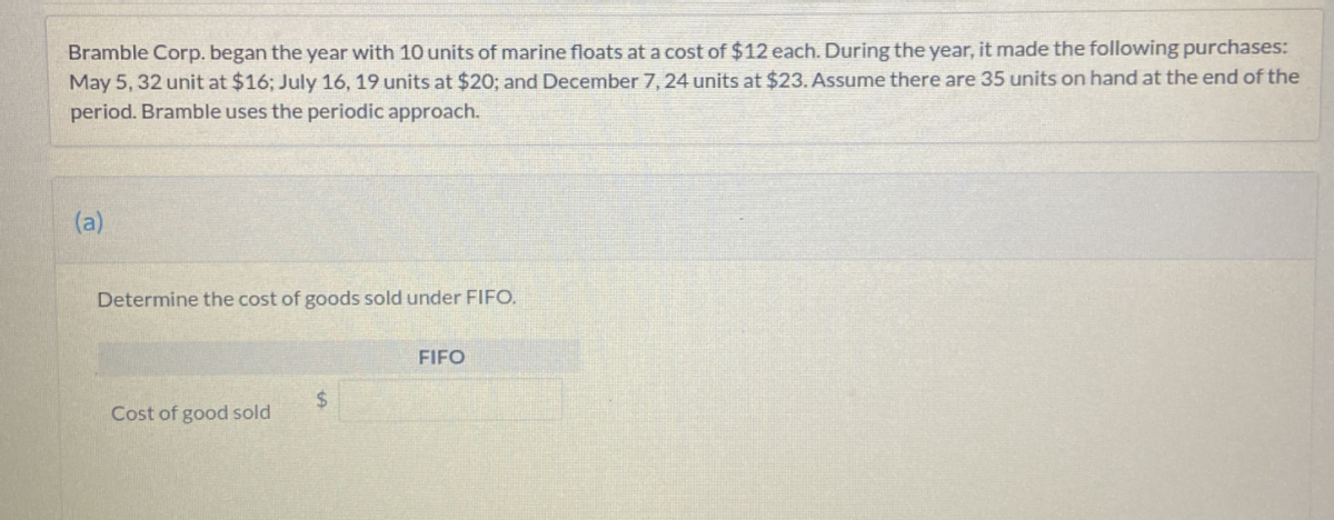 Bramble Corp. began the year with 10 units of marine floats at a cost of $12 each. During the year, it made the following purchases:
May 5, 32 unit at $16; July 16, 19 units at $20; and December 7, 24 units at $23. Assume there are 35 units on hand at the end of the
period. Bramble uses the periodic approach.
(a)
Determine the cost of goods sold under FIFO.
FIFO
Cost of good sold
