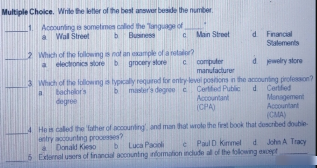 Multiple Choice. Write the letter of the best answer beside the number.
1 Accounting is sometimes called the "language of
b.
Wall Street
Business
Main Street
d.
Financial
Statements
a.
C.
2 Which of the following is not an example of a retailer?
b
electronics store
computer
manufacțurer
a.
grocery store
d jewelry store
C.
3 Which of the following is typically required for entry-level positions in the accounting pirofession?
master's degree c Certified Public
bachelor's
b.
Certified
d.
Management
Accountant
a.
degree
Accountant
(CPA)
(CMA)
4 Heis called the 'father of accounting', and man that wrote the first book that described double-
entry accounting processes?
Donald Kieso
Paul D. Kimmel
John A. Tracy
Luca Pacioli
5 External users of financial accounting information include all of the folowing except
a.
C.
d.
