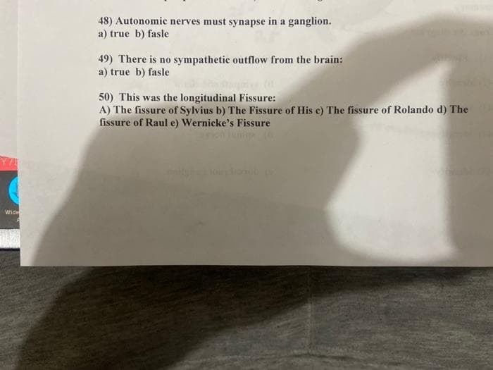 48) Autonomic nerves must synapse in a ganglion.
a) true b) fasle
49) There is no sympathetic outflow from the brain:
a) true b) fasle
50) This was the longitudinal Fissure:
A) The fissure of Sylvius b) The Fissure of His c) The fissure of Rolando d) The
fissure of Raul e) Wernicke's Fissure
Wide
