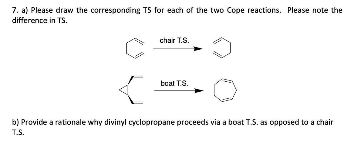 7. a) Please draw the corresponding TS for each of the two Cope reactions. Please note the
difference in TS.
chair T.S.
boat T.S.
b) Provide a rationale why divinyl cyclopropane proceeds via a boat T.S. as opposed to a chair
T.S.
