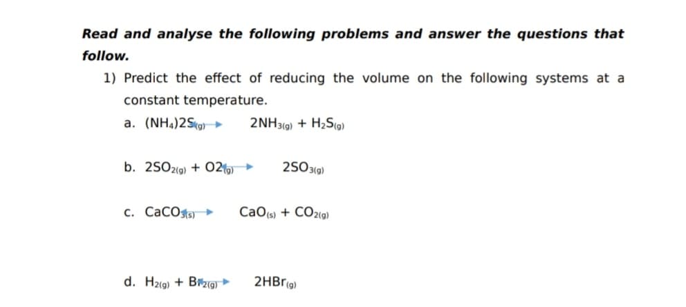 Read and analyse the following problems and answer the questions that
follow.
1) Predict the effect of reducing the volume on the following systems at a
constant temperature.
a. (NH4)2Skg→
2NH3(9) + H2S(o)
b. 25O2(9) + O2
2503(g)
c. CaCOs
CaO(s) + CO2(9)
d. H2(9) + B9 ►
2HBr(g)
