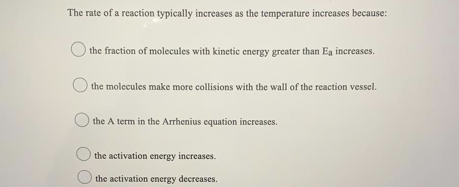 The rate of a reaction typically increases as the temperature increases because:
the fraction of molecules with kinetic energy greater than Ea increases.
the molecules make more collisions with the wall of the reaction vessel.
the A term in the Arrhenius equation increases.
the activation energy increases.
the activation energy decreases.
