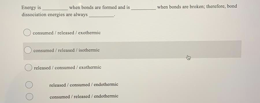 Energy is
when bonds are formed and is
when bonds are broken; therefore, bond
dissociation energies are always.
consumed / released / exothermic
consumed / released / isothermic
released / consumed / exothermic
released / consumed / endothermic
consumed / released / endothermic
