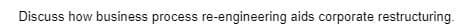 Discuss how business process re-engineering aids corporate restructuring.