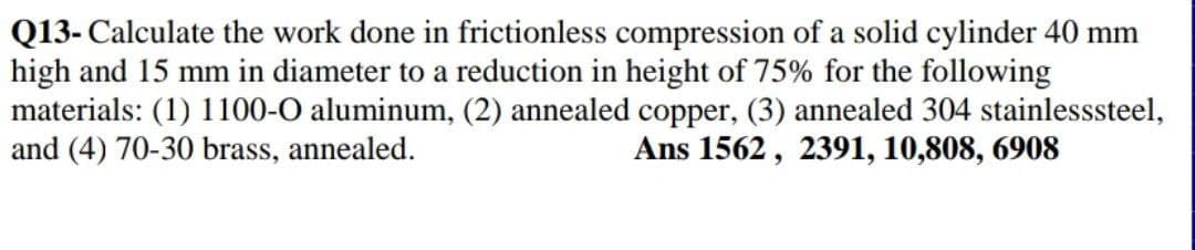 Q13- Calculate the work done in frictionless compression of a solid cylinder 40 mm
high and 15 mm in diameter to a reduction in height of 75% for the following
materials: (1) 1100-O aluminum, (2) annealed copper, (3) annealed 304 stainlesssteel,
and (4) 70-30 brass, annealed.
Ans 1562, 2391, 10,808, 6908
