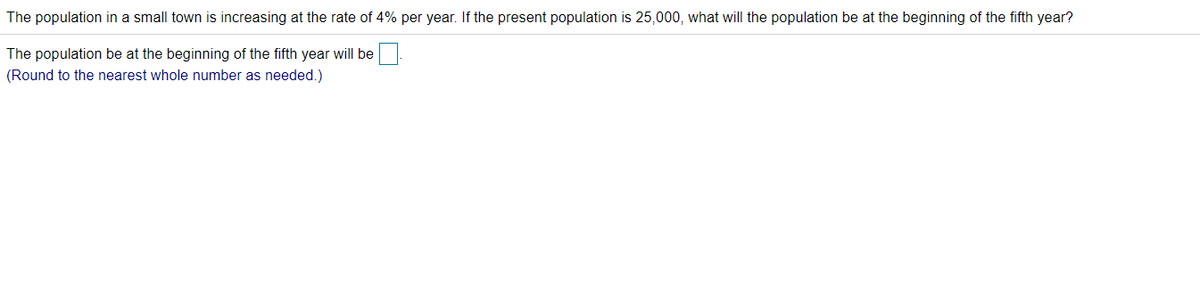 The population in a small town is increasing at the rate of 4% per year. If the present population is 25,000, what will the population be at the beginning of the fifth year?
The population be at the beginning of the fifth year will be
(Round to the nearest whole number as needed.)
