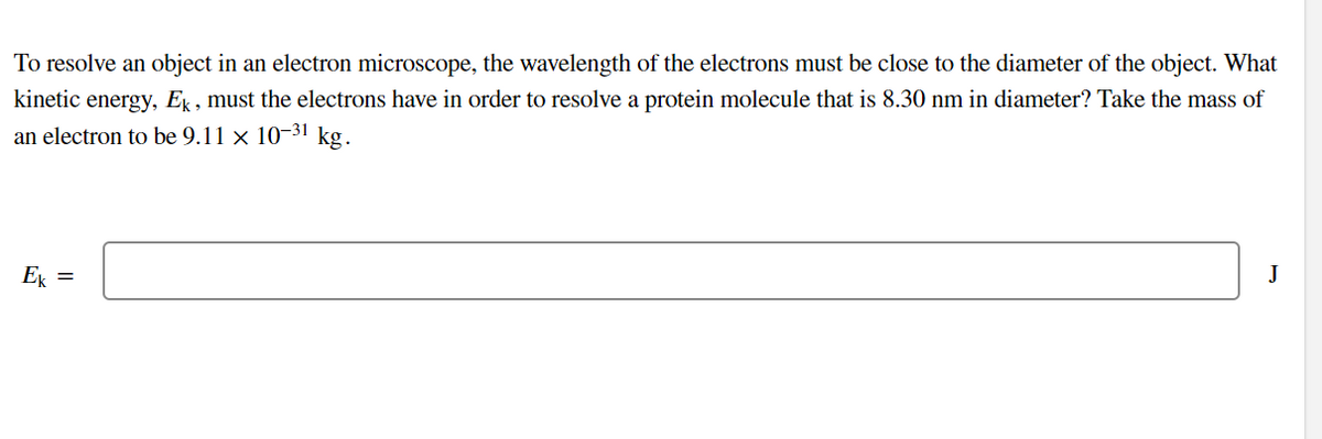 To resolve an object in an electron microscope, the wavelength of the electrons must be close to the diameter of the object. What
kinetic energy, E , must the electrons have in order to resolve a protein molecule that is 8.30 nm in diameter? Take the mass of
an electron to be 9.11 × 10-31 kg.
E =
J
