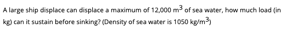 A large ship displace can displace a maximum of 12,000 m3 of sea water, how much load (in
kg) can it sustain before sinking? (Density of sea water is 1050 kg/m3)
