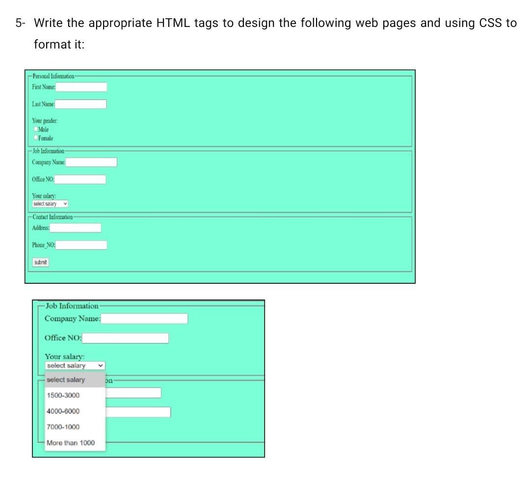 5- Write the appropriate HTML tags to design the following web pages and using CSS to
format it:
-Persopal Information-
First Name:
Last Name:
Your gender:
Male
Female
Job Information
Company Name:
Office NO:
Your salary:
select salary
-Coatact Information
Address:
Phone_NO:
submit
Job Information-
Company Name:
Office NO:
Your salary:
select salary
select salary
on
1500-3000
4000-6000
7000-1000
More than 1000
