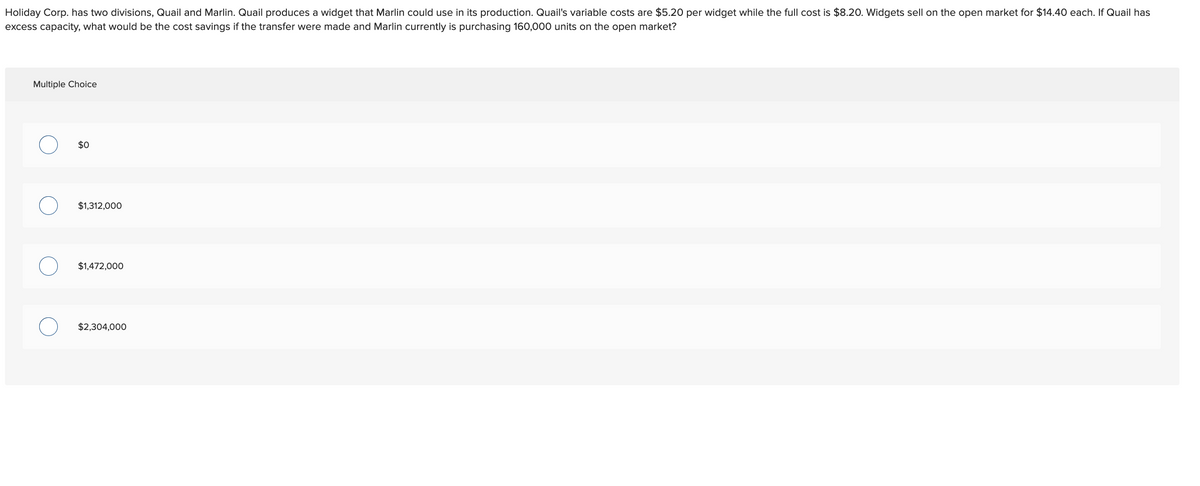 Holiday Corp. has two divisions, Quail and Marlin. Quail produces a widget that Marlin could use in its production. Quail's variable costs are $5.20 per widget while the full cost is $8.20. Widgets sell on the open market for $14.40 each. If Quail has
excess capacity, what would be the cost savings if the transfer were made and Marlin currently is purchasing 160,000 units on the open market?
Multiple Choice
$0
$1,312,000
$1,472,000
$2,304,000