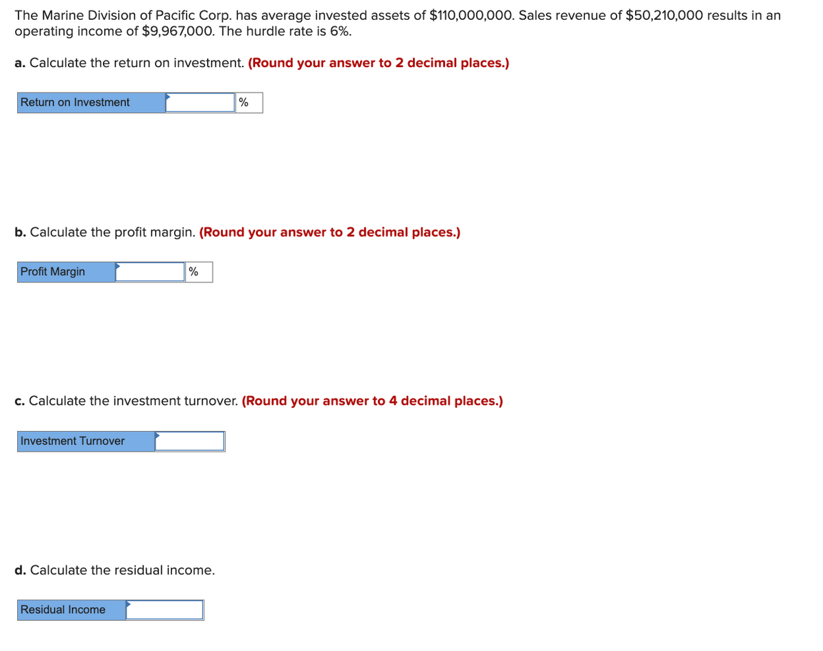 The Marine Division of Pacific Corp. has average invested assets of $110,000,000. Sales revenue of $50,210,000 results in an
operating income of $9,967,000. The hurdle rate is 6%.
a. Calculate the return on investment. (Round your answer to 2 decimal places.)
Return on Investment
%
b. Calculate the profit margin. (Round your answer to 2 decimal places.)
Profit Margin
%
c. Calculate the investment turnover. (Round your answer to 4 decimal places.)
Investment Turnover
d. Calculate the residual income.
Residual Income
