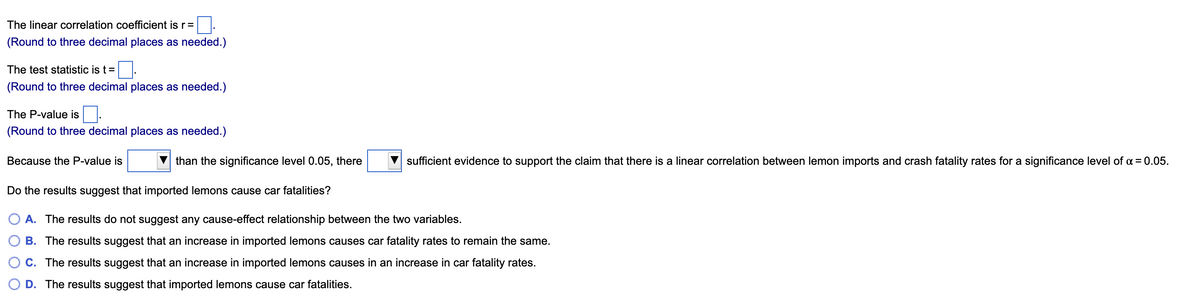 The linear correlation coefficient is r=
(Round to three decimal places as needed.)
The test statistic is t=.
(Round to three decimal places as needed.)
The P-value is.
(Round to three decimal places as needed.)
Because the P-value is
than the significance level 0.05, there
sufficient evidence to support the claim that there is a linear correlation between lemon imports and crash fatality rates for a significance level of a = 0.05.
Do the results suggest that imported lemons cause car fatalities?
A. The results do not suggest any cause-effect relationship between the two variables.
B. The results suggest that an increase in imported lemons causes car fatality rates to remain the same.
C. The results suggest that an increase in imported lemons causes in an increase in car fatality rates.
D. The results suggest that imported lemons cause car fatalities.
