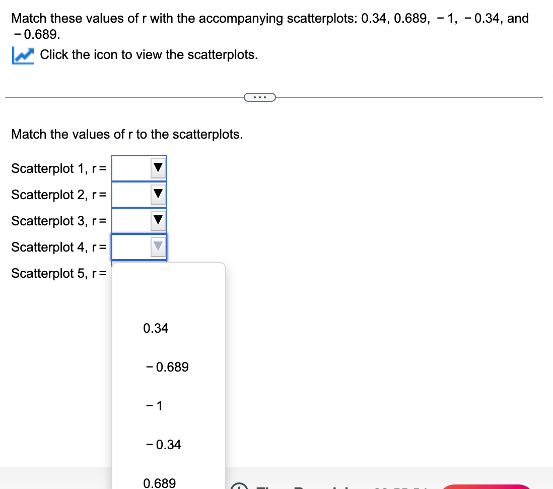 Match these values of r with the accompanying scatterplots: 0.34, 0.689, – 1, - 0.34, and
- 0.689.
Click the icon to view the scatterplots.
...
Match the values of r to the scatterplots.
Scatterplot 1, r=
Scatterplot 2, r =
Scatterplot 3, r=
Scatterplot 4, r=
Scatterplot 5, r =
0.34
- 0.689
- 1
- 0.34
0.689
