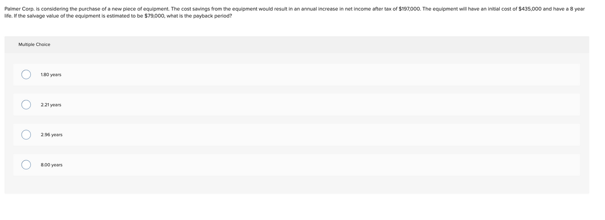 Palmer Corp. is considering the purchase of a new piece of equipment. The cost savings from the equipment would result in an annual increase in net income after tax of $197,000. The equipment will have an initial cost of $435,000 and have a 8 year
life. If the salvage value of the equipment is estimated to be $79,000, what is the payback period?
Multiple Choice
1.80 years
2.21 years
2.96 years
8.00 years
