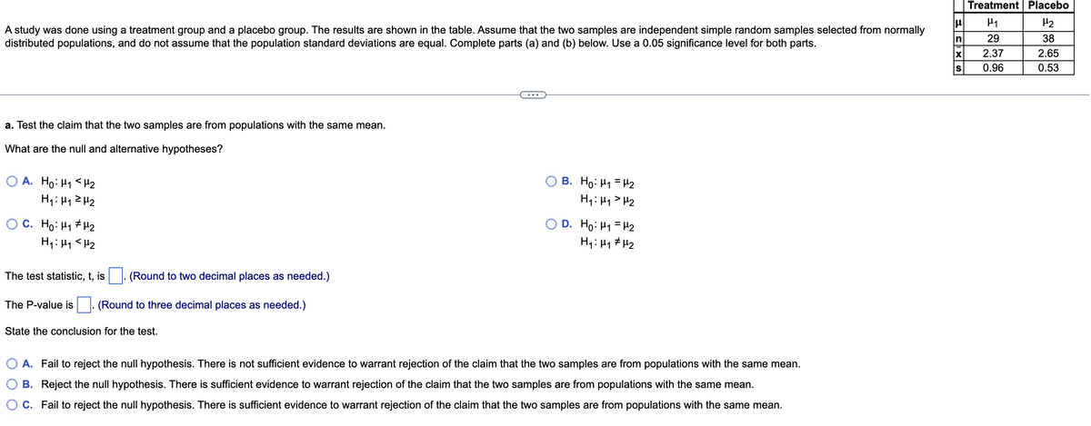 Treatment| Placebo
H2
A study was done using a treatment group and a placebo group. The results are shown in the table. Assume that the two samples are independent simple random samples selected from normally
distributed populations, and do not assume that the population standard deviations are equal. Complete parts (a) and (b) below. Use a 0.05 significance level for both parts.
In
29
38
2.37
2.65
S
0.96
0.53
a. Test the claim that the two samples are from populations with the same mean.
What are the null and alternative hypotheses?
O A. Ho: H1 <H2
H1: H12H2
B. Ho: H1 = H2
H1: Hy> H2
O C. Ho: H1 # H2
D. Ho: H1 = H2
H1: Hy # H2
The test statistic, t, is
(Round to two decimal places as needed.)
The P-value is
(Round to three decimal places as needed.)
State the conclusion for the test.
A. Fail to reject the null hypothesis. There is not sufficient evidence to warrant rejection of the claim that the two samples are from populations with the same mean.
B. Reject the null hypothesis. There is sufficient evidence to warrant rejection of the claim that the two samples are from populations with the same mean.
O C. Fail to reject the null hypothesis. There is sufficient evidence to warrant rejection of the claim that the two samples are from populations with the same mean.
