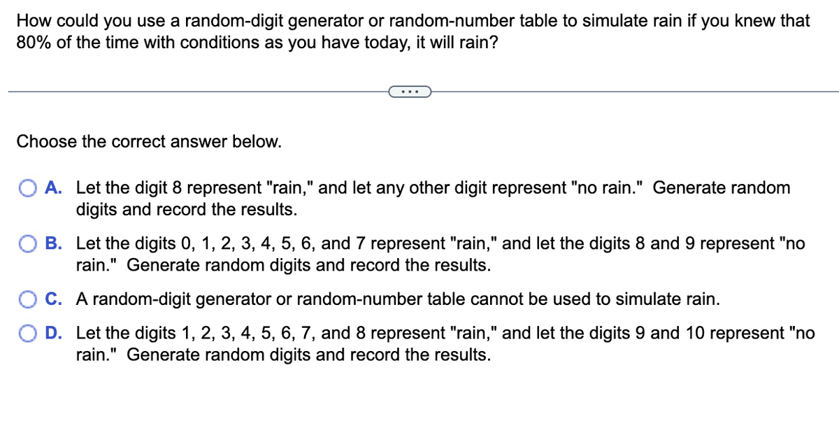 How could you use a random-digit generator or random-number table to simulate rain if you knew that
80% of the time with conditions as you have today, it will rain?
Choose the correct answer below.
A. Let the digit 8 represent "rain," and let any other digit represent "no rain." Generate random
digits and record the results.
B. Let the digits 0, 1, 2, 3, 4, 5, 6, and 7 represent "rain," and let the digits 8 and 9 represent "no
rain." Generate random digits and record the results.
C. A random-digit generator or random-number table cannot be used to simulate rain.
D. Let the digits 1, 2, 3, 4, 5, 6, 7, and 8 represent "rain," and let the digits 9 and 10 represent "no
rain." Generate random digits and record the results.
