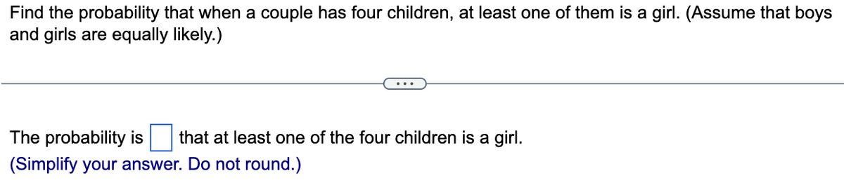 Find the probability that when a couple has four children, at least one of them is a girl. (Assume that boys
and girls are equally likely.)
The probability is
that at least one of the four children is a girl.
(Simplify your answer. Do not round.)
