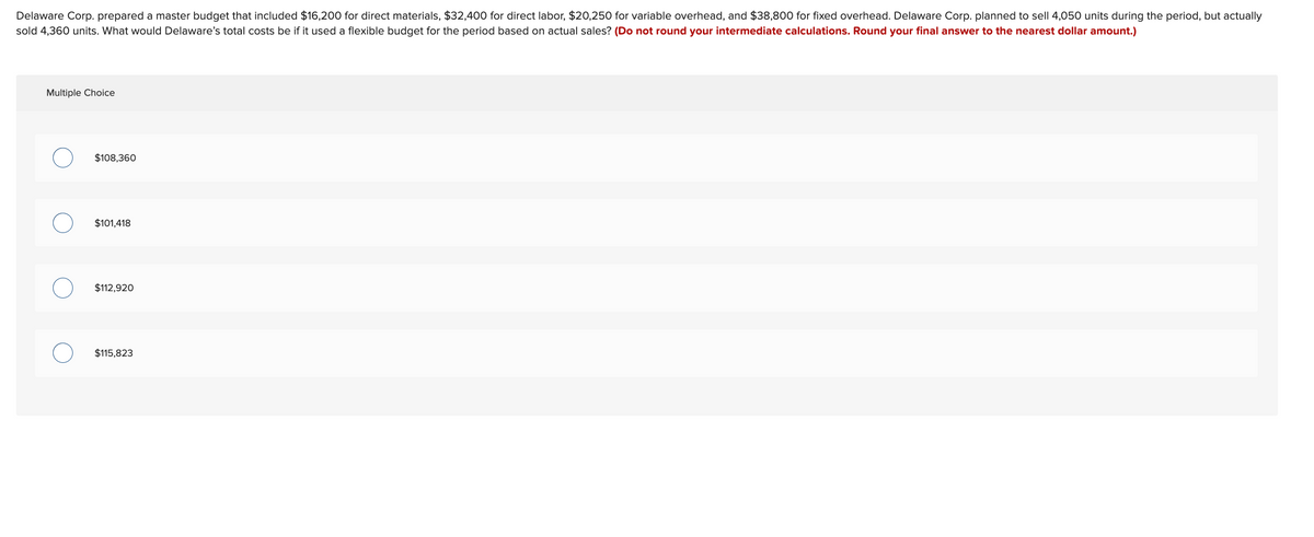 Delaware Corp. prepared a master budget that included $16,200 for direct materials, $32,400 for direct labor, $20,250 for variable overhead, and $38,800 for fixed overhead. Delaware Corp. planned to sell 4,050 units during the period, but actually
sold 4,360 units. What would Delaware's total costs be if it used a flexible budget for the period based on actual sales? (Do not round your intermediate calculations. Round your final answer to the nearest dollar amount.)
Multiple Choice
$108,360
$101,418
$112,920
$115,823