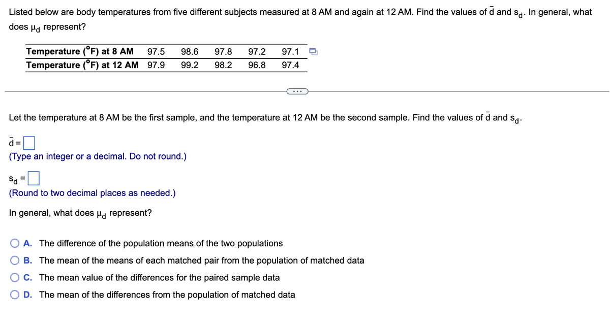 Listed below are body temperatures from five different subjects measured at 8 AM and again at 12 AM. Find the values of d and sd: In general, what
does Ha represent?
Temperature (°F) at 8 AM
Temperature (°F) at 12 AM 97.9
97.5
98.6
97.8
97.2
97.1
99.2
98.2
96.8
97.4
...
Let the temperature at 8 AM be the first sample, and the temperature at 12 AM be the second sample. Find the values of d and sd.
d =
%3D
(Type an integer or a decimal. Do not round.)
Sa =
(Round to two decimal places as needed.)
In general, what does Hg represent?
A. The difference of the population means of the two populations
B. The mean of the means of each matched pair from the population of matched data
C. The mean value of the differences for the paired sample data
D. The mean of the differences from the population of matched data
