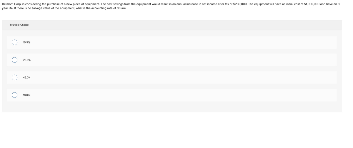 Belmont Corp. is considering the purchase of a new piece of equipment. The cost savings from the equipment would result in an annual increase in net income after tax of $230,000. The equipment will have an initial cost of $1,000,000 and have an 8
year life. If there is no salvage value of the equipment, what is the accounting rate of return?
Multiple Choice
15.5%
23.0%
46.0%
18.0%

